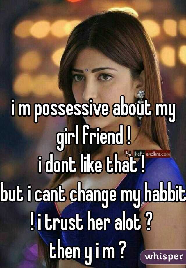 i m possessive about my girl friend ! 
i dont like that ! 

but i cant change my habbit ! i trust her alot ?  
then y i m ?   