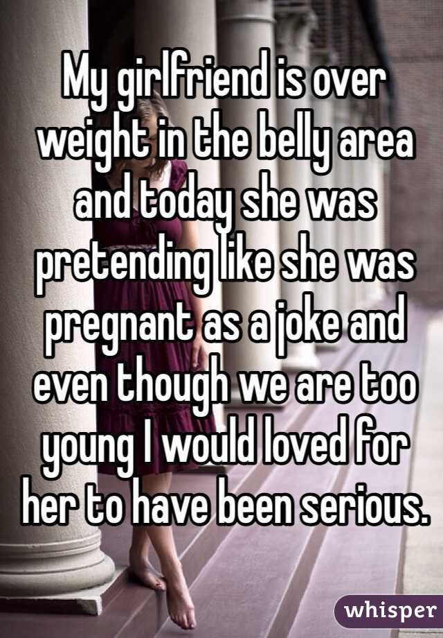 My girlfriend is over weight in the belly area and today she was pretending like she was pregnant as a joke and even though we are too young I would loved for her to have been serious.
