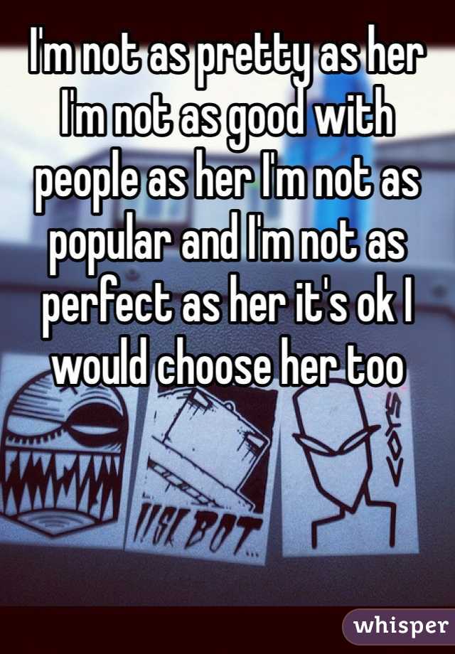 I'm not as pretty as her I'm not as good with people as her I'm not as popular and I'm not as perfect as her it's ok I would choose her too