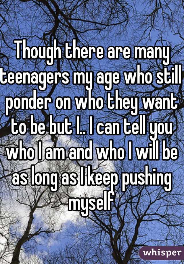 Though there are many teenagers my age who still ponder on who they want to be but I.. I can tell you who I am and who I will be as long as I keep pushing myself