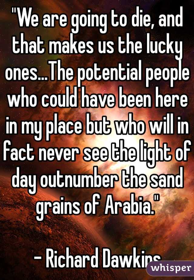 "We are going to die, and that makes us the lucky ones...The potential people who could have been here in my place but who will in fact never see the light of day outnumber the sand grains of Arabia."

- Richard Dawkins