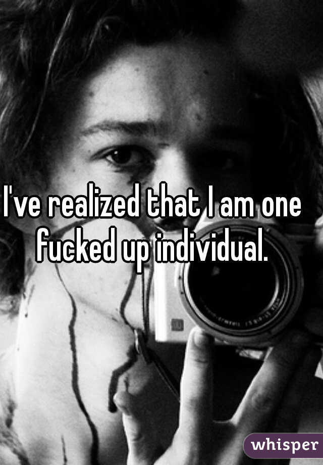 I've realized that I am one fucked up individual. 