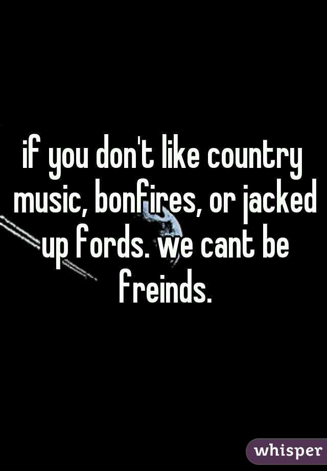 if you don't like country music, bonfires, or jacked up fords. we cant be freinds.

