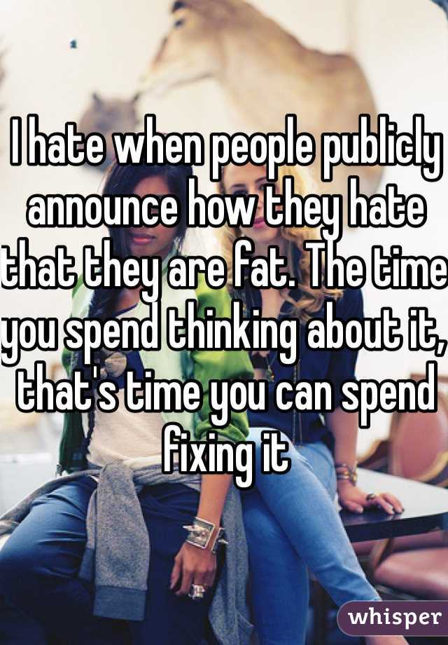 I hate when people publicly announce how they hate that they are fat. The time you spend thinking about it, that's time you can spend fixing it 