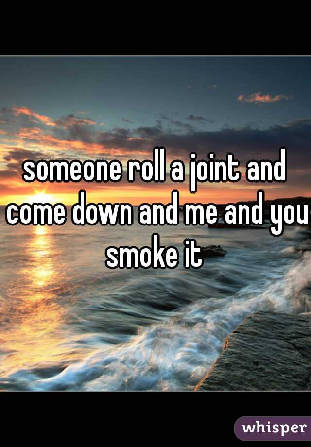 someone roll a joint and come down and me and you smoke it 