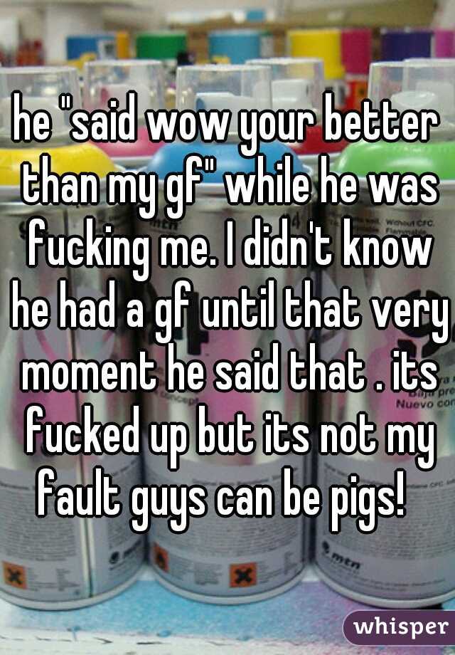he "said wow your better than my gf" while he was fucking me. I didn't know he had a gf until that very moment he said that . its fucked up but its not my fault guys can be pigs!  