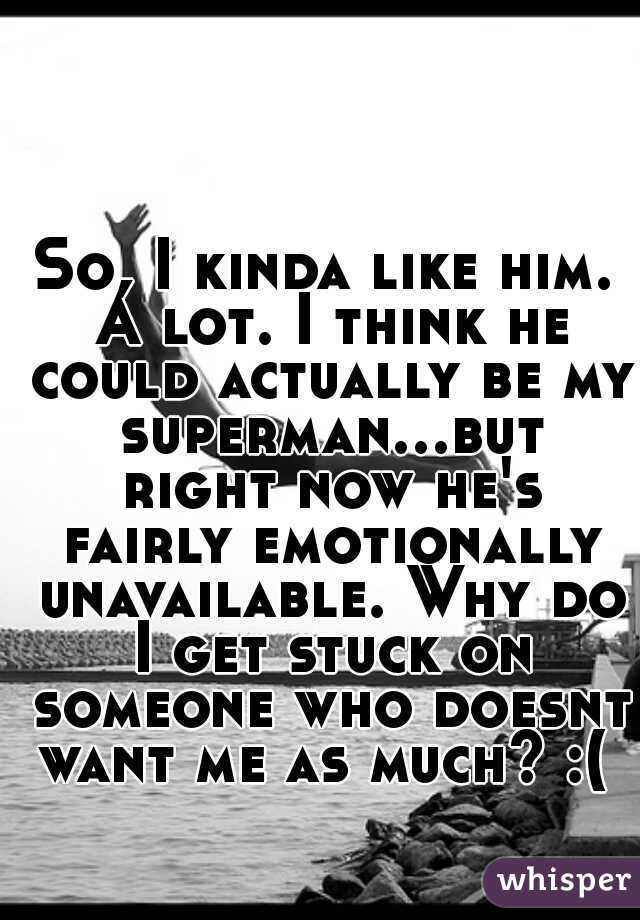 So, I kinda like him. A lot. I think he could actually be my superman...but right now he's fairly emotionally unavailable. Why do I get stuck on someone who doesnt want me as much? :( 