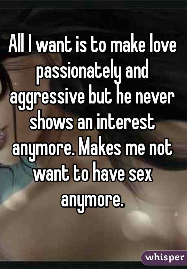 All I want is to make love passionately and aggressive but he never shows an interest anymore. Makes me not want to have sex anymore. 