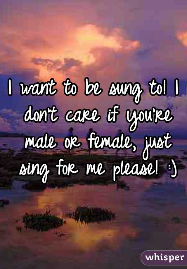 I want to be sung to! I don't care if you're male or female, just sing for me please! :)