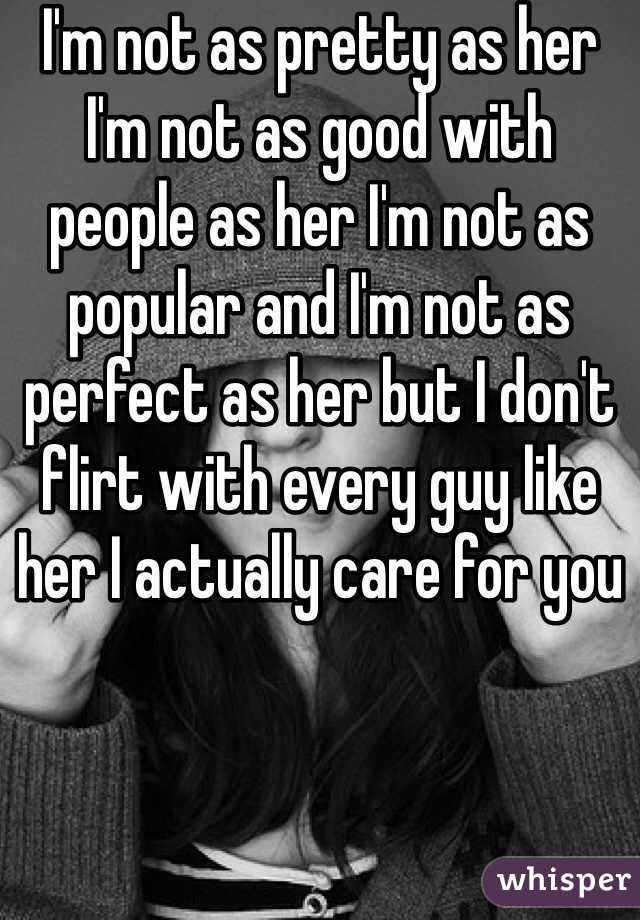 I'm not as pretty as her I'm not as good with people as her I'm not as popular and I'm not as perfect as her but I don't flirt with every guy like her I actually care for you