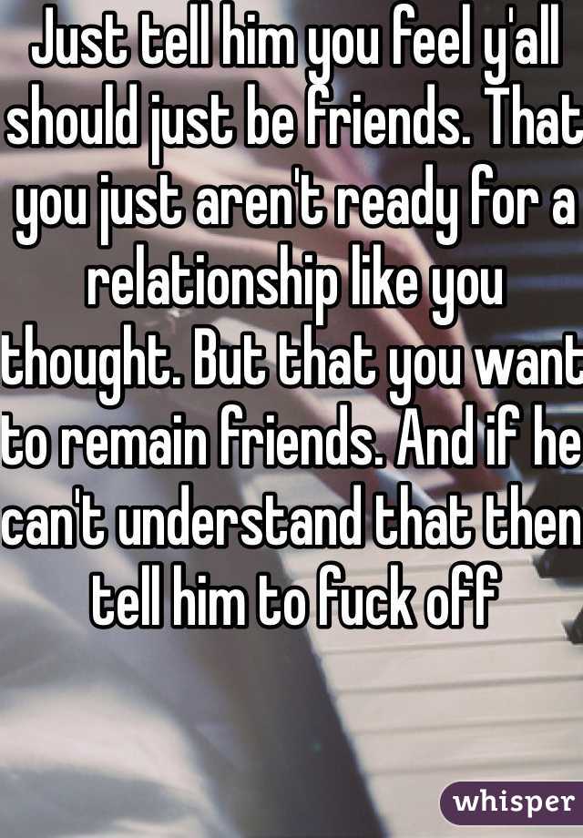 Just tell him you feel y'all should just be friends. That you just aren't ready for a relationship like you thought. But that you want to remain friends. And if he can't understand that then tell him to fuck off