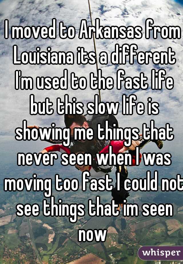 I moved to Arkansas from Louisiana its a different I'm used to the fast life but this slow life is showing me things that never seen when I was moving too fast I could not see things that im seen now 