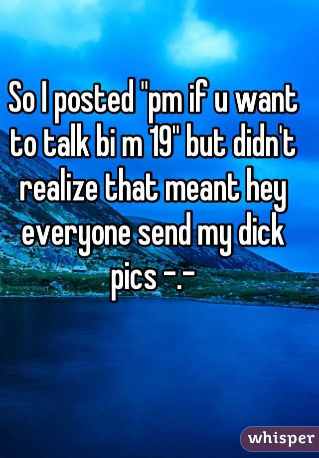 So I posted "pm if u want to talk bi m 19" but didn't realize that meant hey everyone send my dick pics -.-
