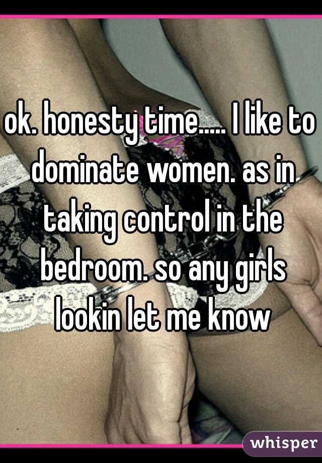 ok. honesty time..... I like to dominate women. as in taking control in the bedroom. so any girls lookin let me know