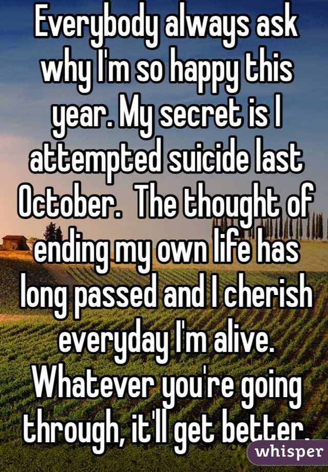 Everybody always ask why I'm so happy this year. My secret is I attempted suicide last October.  The thought of ending my own life has long passed and I cherish everyday I'm alive. Whatever you're going through, it'll get better. 