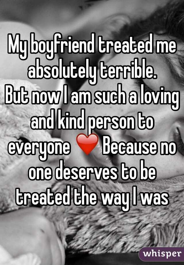 My boyfriend treated me absolutely terrible. 
But now I am such a loving and kind person to everyone ❤️ Because no one deserves to be treated the way I was