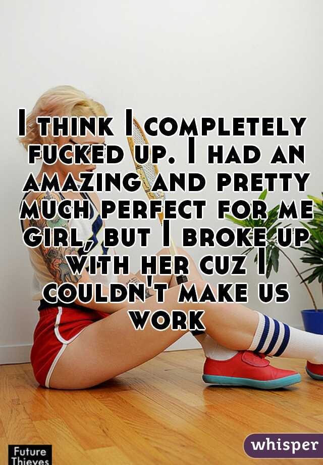 I think I completely fucked up. I had an amazing and pretty much perfect for me girl, but I broke up with her cuz I couldn't make us work