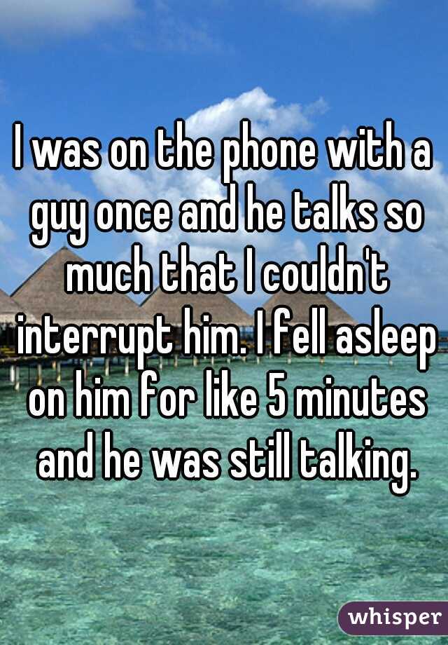 I was on the phone with a guy once and he talks so much that I couldn't interrupt him. I fell asleep on him for like 5 minutes and he was still talking.