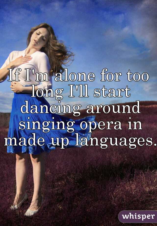 If I'm alone for too long I'll start dancing around singing opera in made up languages.