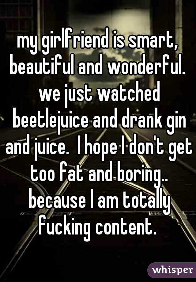 my girlfriend is smart, beautiful and wonderful.  we just watched beetlejuice and drank gin and juice.  I hope I don't get too fat and boring.. because I am totally fucking content. 