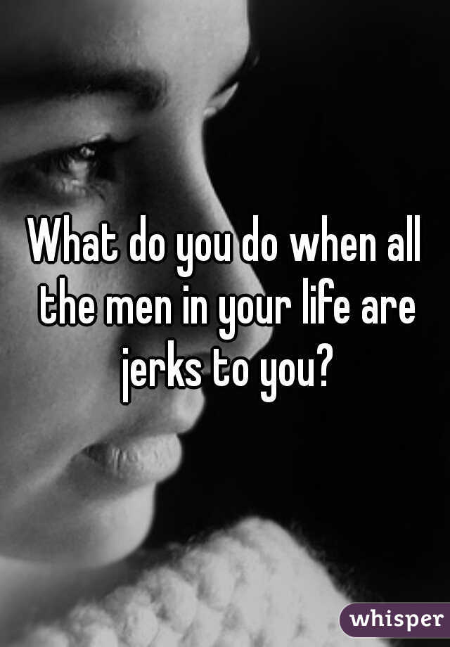 What do you do when all the men in your life are jerks to you?