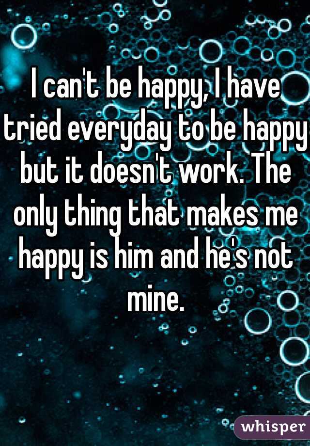 I can't be happy, I have tried everyday to be happy but it doesn't work. The only thing that makes me happy is him and he's not mine.