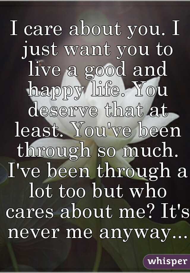 I care about you. I just want you to live a good and happy life. You deserve that at least. You've been through so much. I've been through a lot too but who cares about me? It's never me anyway....