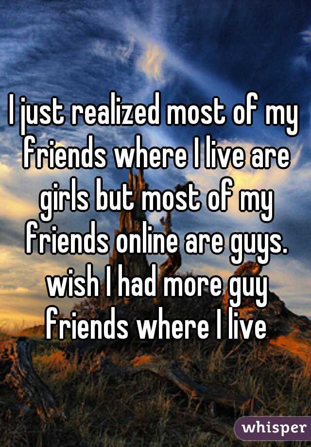 I just realized most of my friends where I live are girls but most of my friends online are guys. wish I had more guy friends where I live