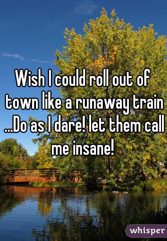 Wish I could roll out of town like a runaway train ...Do as I dare! let them call me insane! 