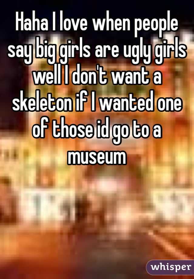 Haha I love when people say big girls are ugly girls well I don't want a skeleton if I wanted one of those id go to a museum 