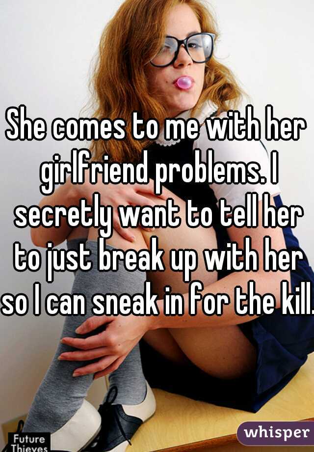 She comes to me with her girlfriend problems. I secretly want to tell her to just break up with her so I can sneak in for the kill. 
