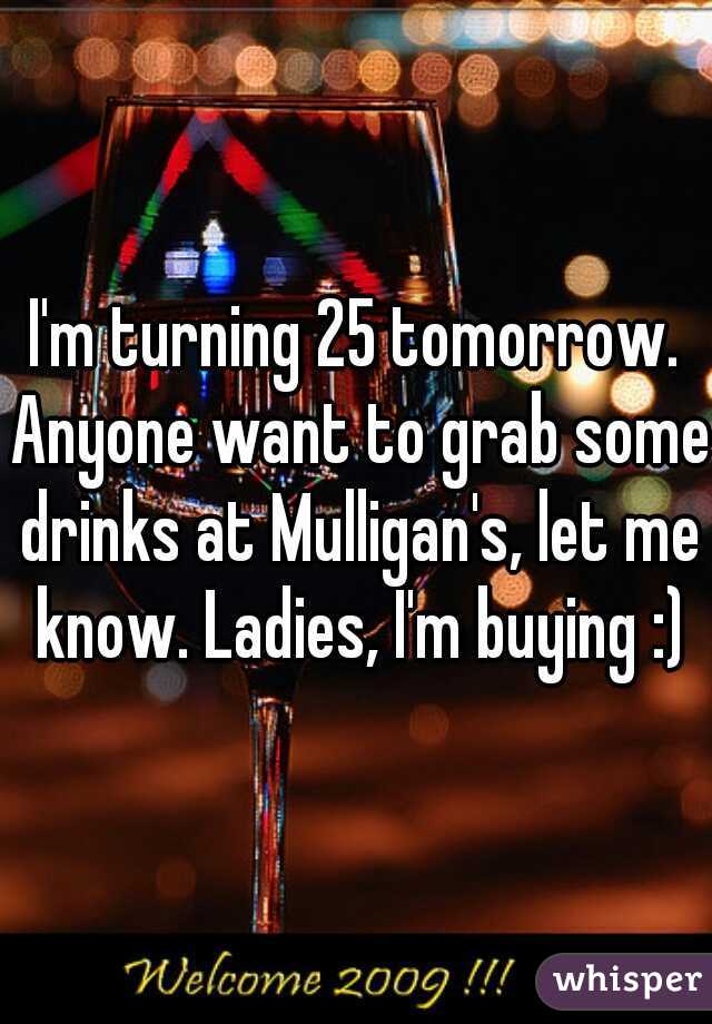 I'm turning 25 tomorrow. Anyone want to grab some drinks at Mulligan's, let me know. Ladies, I'm buying :)