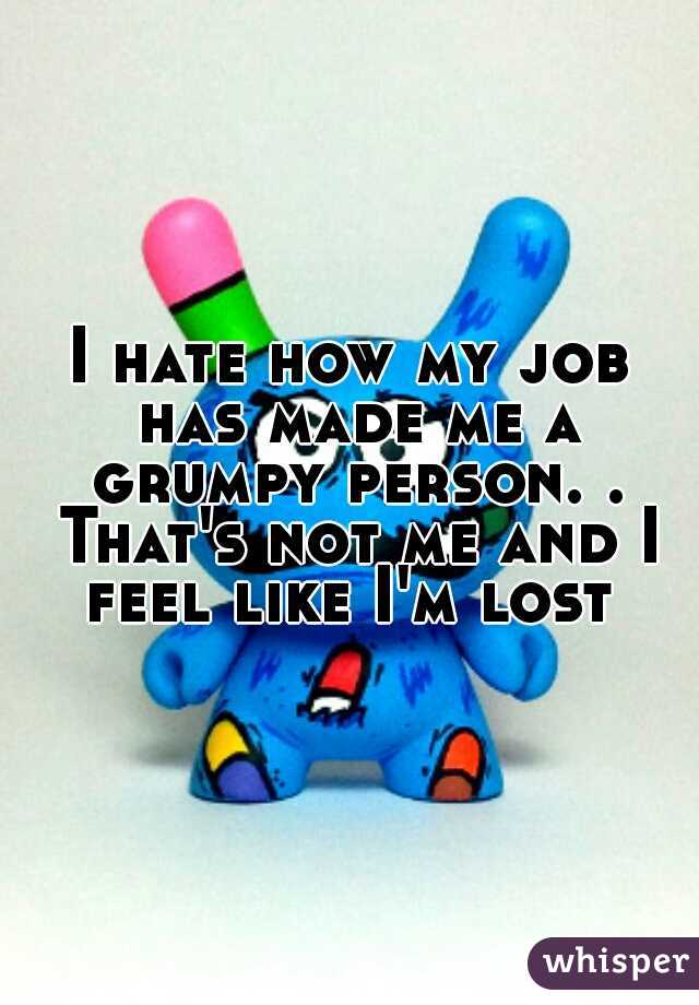 I hate how my job has made me a grumpy person. . That's not me and I feel like I'm lost 