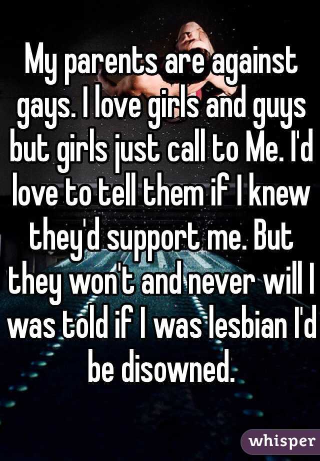 My parents are against gays. I love girls and guys but girls just call to Me. I'd love to tell them if I knew they'd support me. But they won't and never will I was told if I was lesbian I'd be disowned.