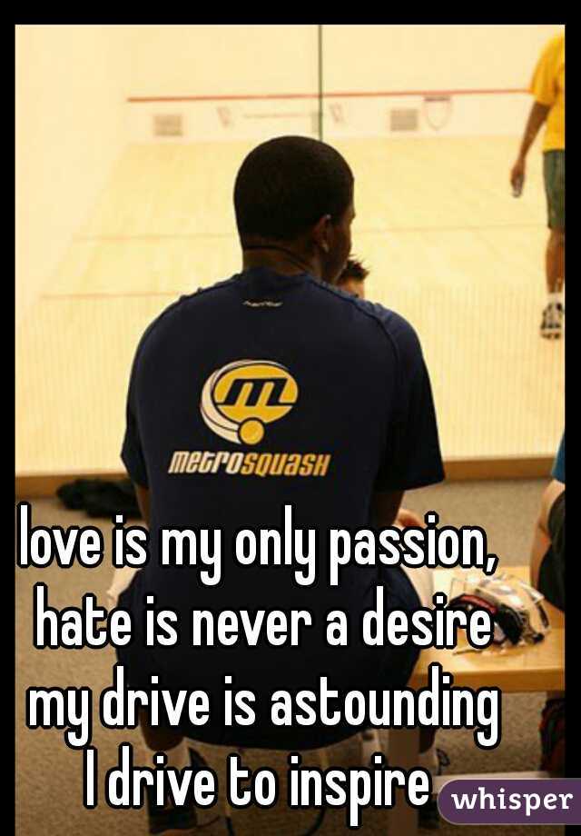 love is my only passion,  
hate is never a desire 
my drive is astounding 
I drive to inspire  