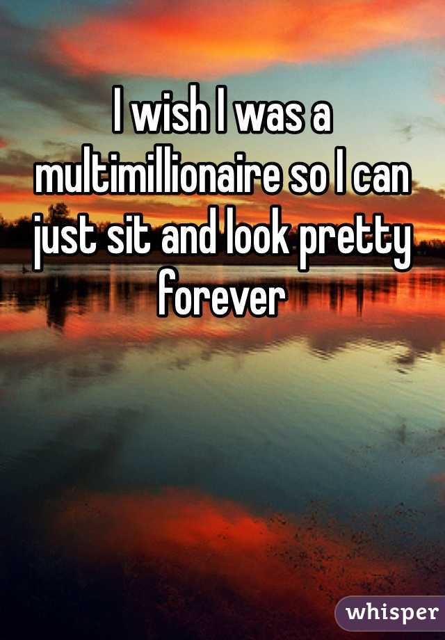 I wish I was a multimillionaire so I can just sit and look pretty forever