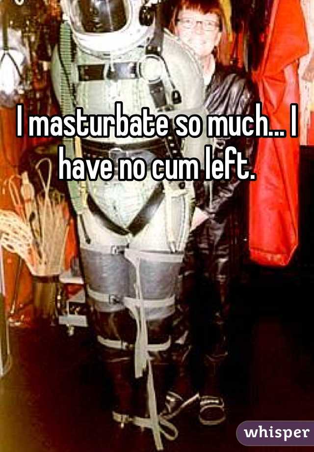 I masturbate so much... I have no cum left.
