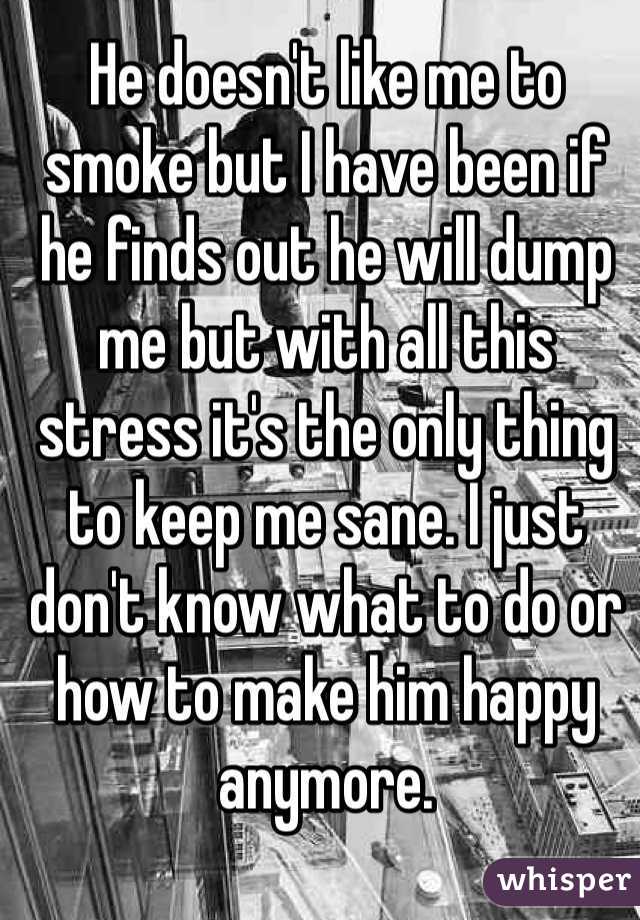 He doesn't like me to smoke but I have been if he finds out he will dump me but with all this stress it's the only thing to keep me sane. I just don't know what to do or how to make him happy anymore. 