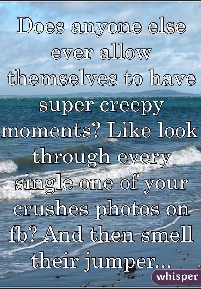 Does anyone else ever allow themselves to have super creepy moments? Like look through every single one of your crushes photos on fb? And then smell their jumper...