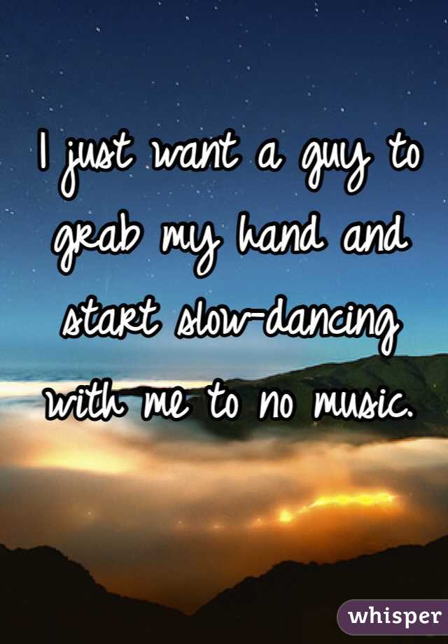 I just want a guy to grab my hand and 
start slow-dancing 
with me to no music. 
