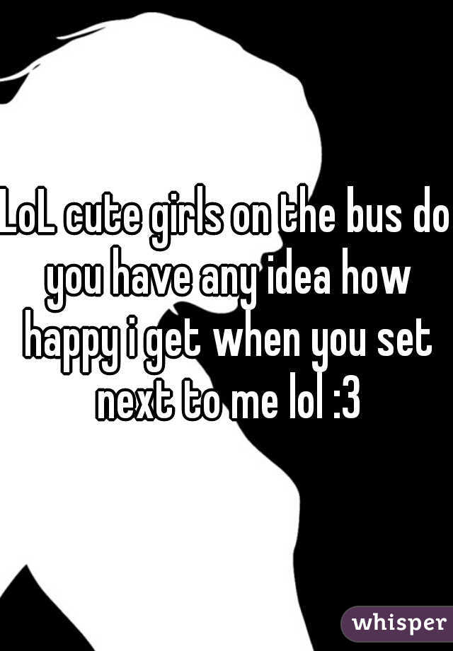 LoL cute girls on the bus do you have any idea how happy i get when you set next to me lol :3
