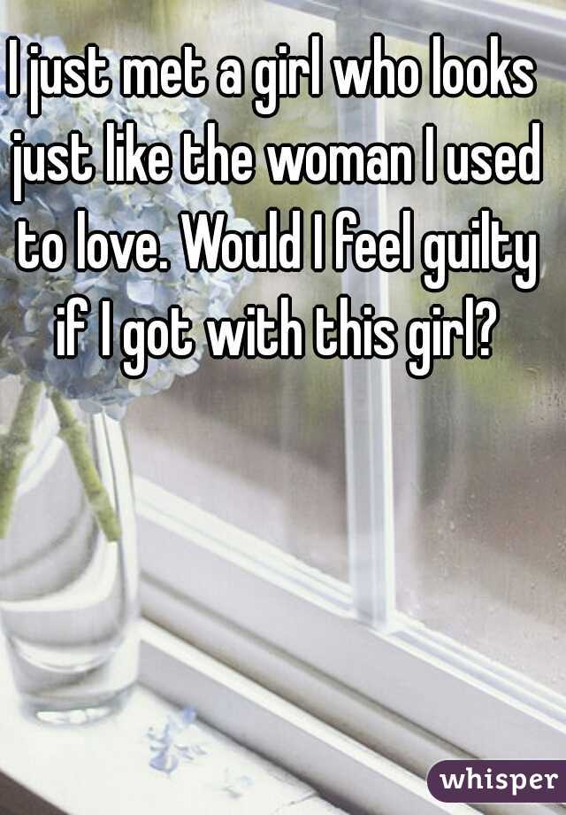 I just met a girl who looks just like the woman I used to love. Would I feel guilty if I got with this girl?