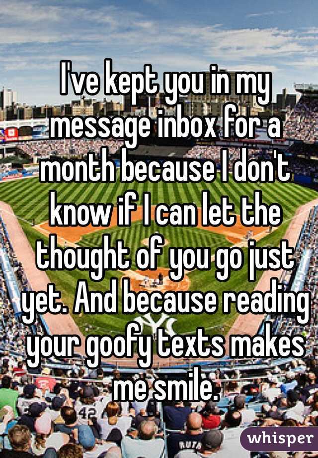 I've kept you in my message inbox for a month because I don't know if I can let the thought of you go just yet. And because reading your goofy texts makes me smile.