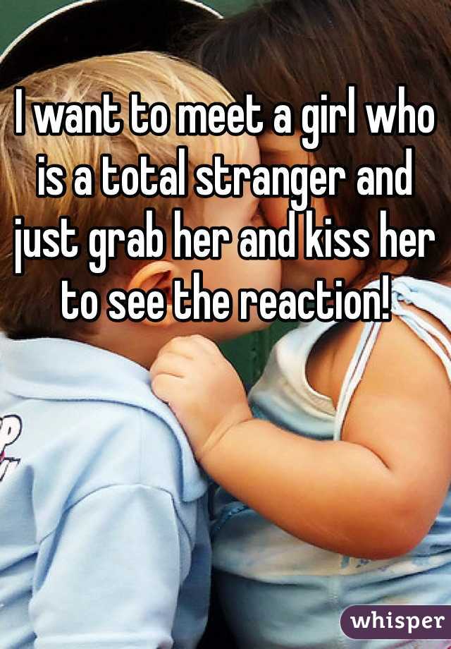 I want to meet a girl who is a total stranger and just grab her and kiss her to see the reaction!