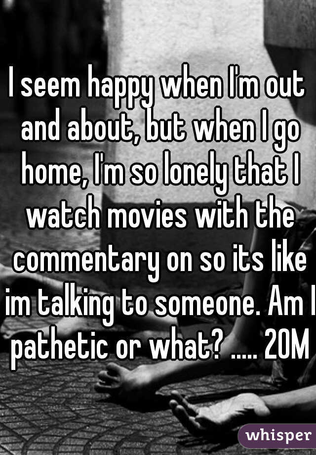 I seem happy when I'm out and about, but when I go home, I'm so lonely that I watch movies with the commentary on so its like im talking to someone. Am I pathetic or what? ..... 20M