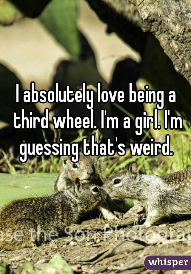 I absolutely love being a third wheel. I'm a girl. I'm guessing that's weird. 