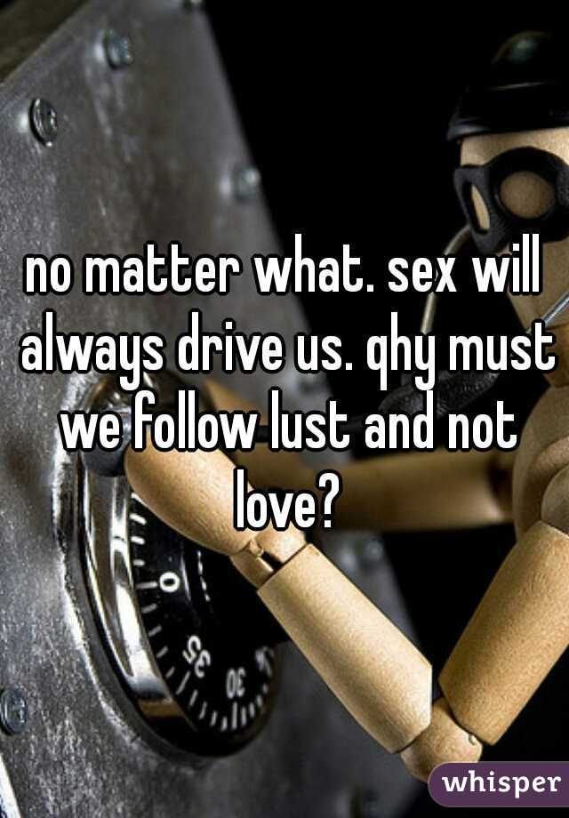 no matter what. sex will always drive us. qhy must we follow lust and not love?
