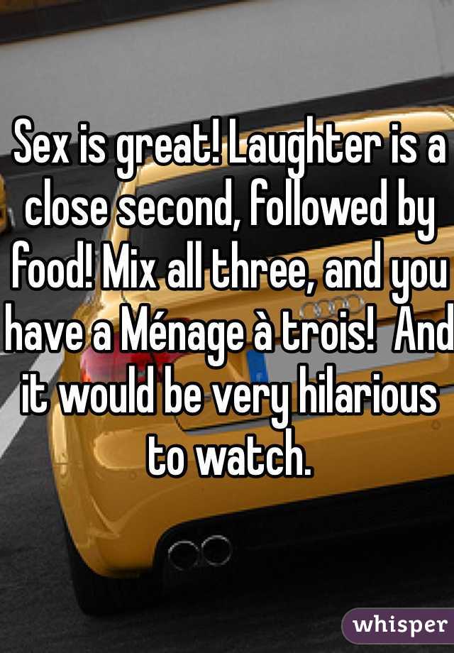 Sex is great! Laughter is a close second, followed by food! Mix all three, and you have a Ménage à trois!  And it would be very hilarious to watch. 