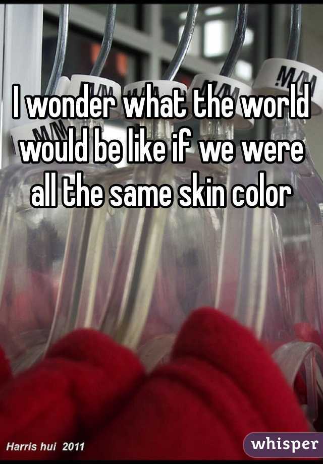 I wonder what the world would be like if we were all the same skin color 