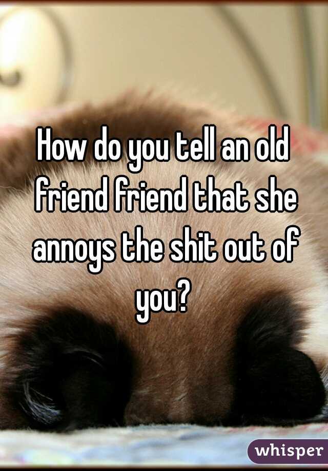 How do you tell an old friend friend that she annoys the shit out of you? 